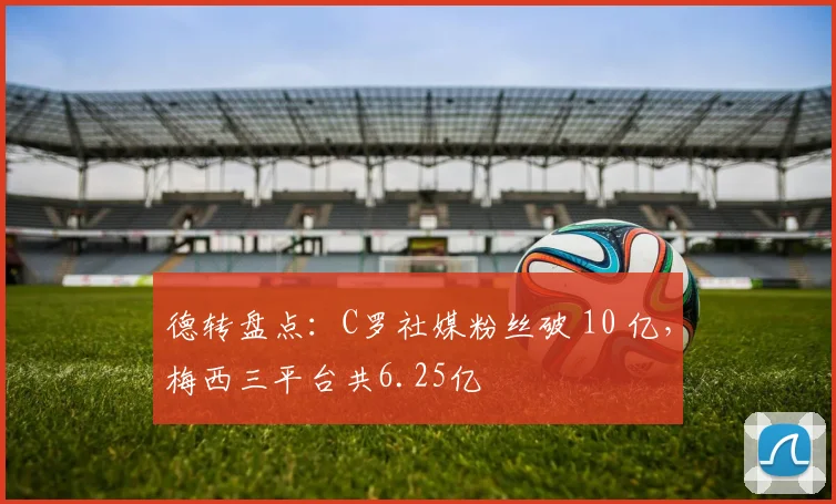 德转盘点：C罗社媒粉丝破 10 亿，梅西三平台共6.25亿