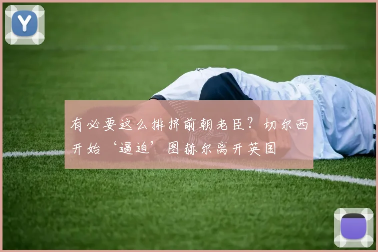 有必要这么排挤前朝老臣？切尔西开始‘逼迫’图赫尔离开英国