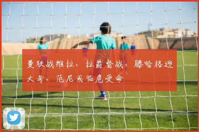 曼联战维拉，拉爵督战，滕哈格迎大考，范尼或临危受命