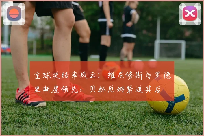 金球奖赔率风云：维尼修斯与罗德里断崖领先，贝林厄姆紧追其后