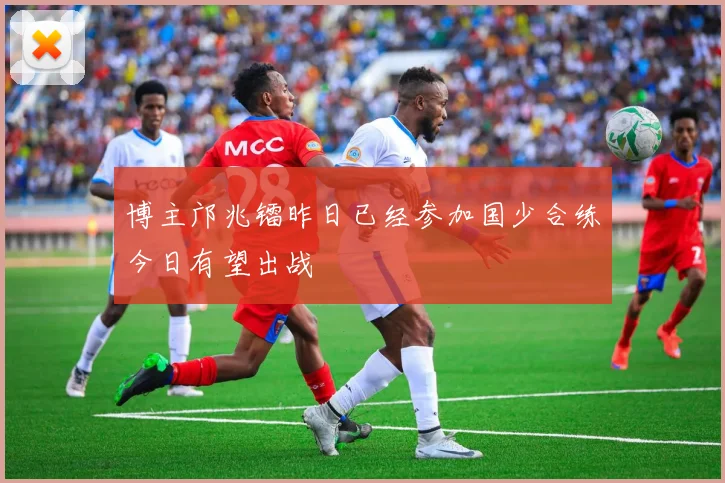 博主邝兆镭昨日已经参加国少合练今日有望出战