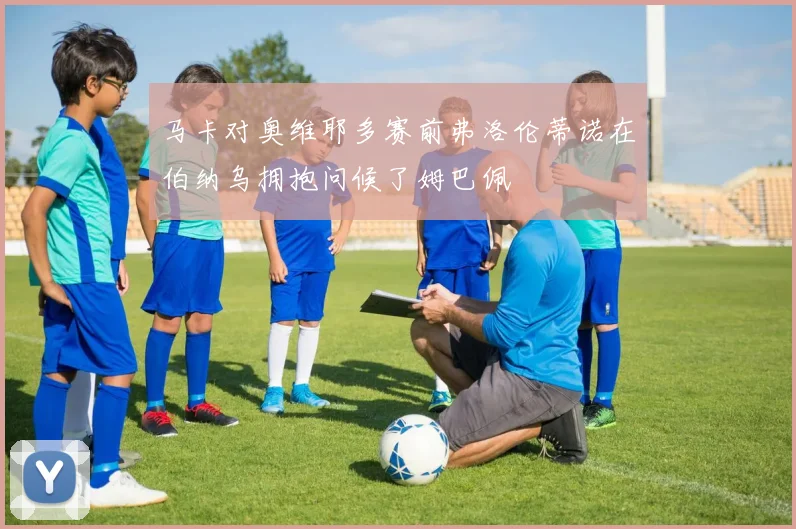 马卡对奥维耶多赛前弗洛伦蒂诺在伯纳乌拥抱问候了姆巴佩