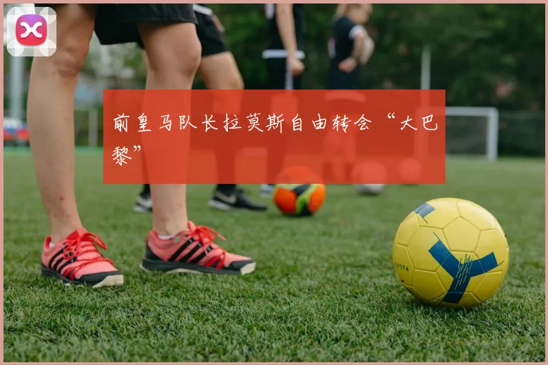 前皇马队长拉莫斯自由转会“大巴黎”