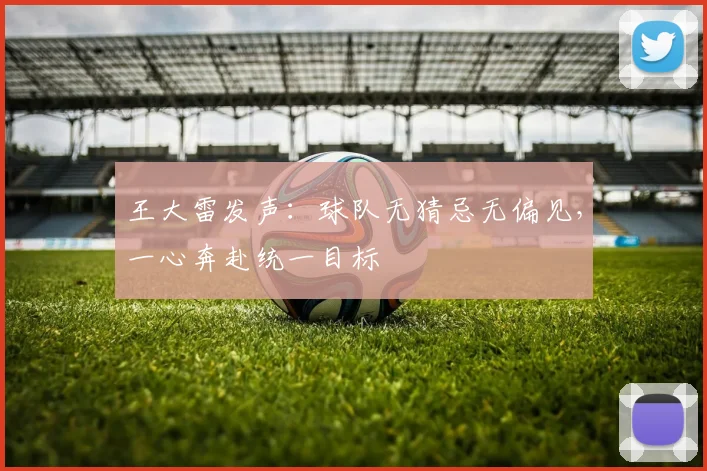王大雷发声：球队无猜忌无偏见，一心奔赴统一目标