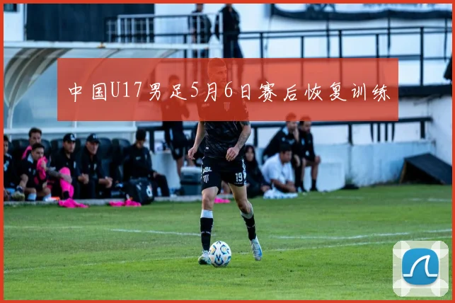 中国U17男足5月6日赛后恢复训练