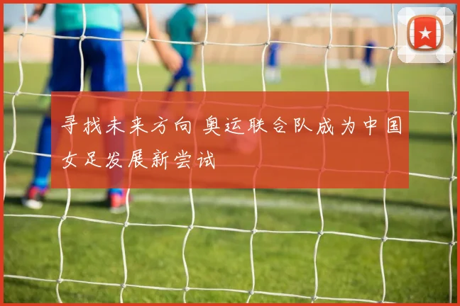寻找未来方向 奥运联合队成为中国女足发展新尝试