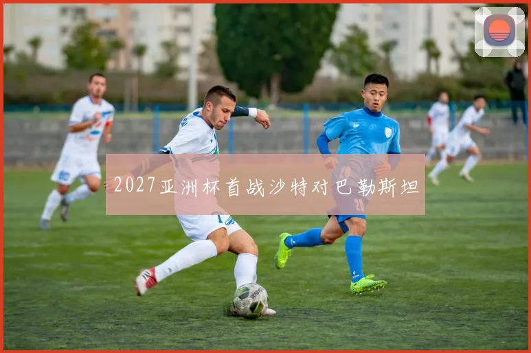 2027亚洲杯首战沙特对巴勒斯坦