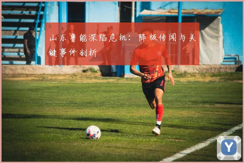 山东鲁能深陷危机：降级传闻与关键事件剖析
